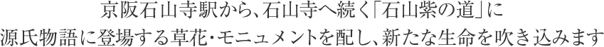 京阪石山寺駅から、石山寺へ続く「石山紫の道」に源氏物語に登場する草花・モニュメントを配し、新たな生命を吹き込みます